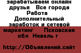 зарабатываем онлайн друзья - Все города Работа » Дополнительный заработок и сетевой маркетинг   . Псковская обл.,Невель г.